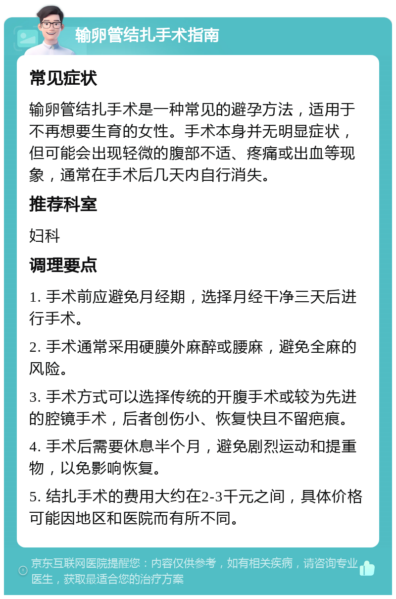 输卵管结扎手术指南 常见症状 输卵管结扎手术是一种常见的避孕方法，适用于不再想要生育的女性。手术本身并无明显症状，但可能会出现轻微的腹部不适、疼痛或出血等现象，通常在手术后几天内自行消失。 推荐科室 妇科 调理要点 1. 手术前应避免月经期，选择月经干净三天后进行手术。 2. 手术通常采用硬膜外麻醉或腰麻，避免全麻的风险。 3. 手术方式可以选择传统的开腹手术或较为先进的腔镜手术，后者创伤小、恢复快且不留疤痕。 4. 手术后需要休息半个月，避免剧烈运动和提重物，以免影响恢复。 5. 结扎手术的费用大约在2-3千元之间，具体价格可能因地区和医院而有所不同。