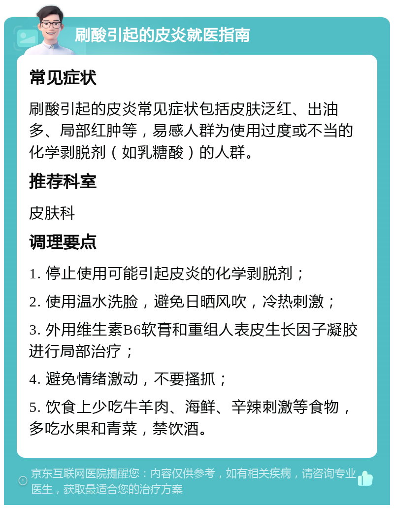 刷酸引起的皮炎就医指南 常见症状 刷酸引起的皮炎常见症状包括皮肤泛红、出油多、局部红肿等，易感人群为使用过度或不当的化学剥脱剂（如乳糖酸）的人群。 推荐科室 皮肤科 调理要点 1. 停止使用可能引起皮炎的化学剥脱剂； 2. 使用温水洗脸，避免日晒风吹，冷热刺激； 3. 外用维生素B6软膏和重组人表皮生长因子凝胶进行局部治疗； 4. 避免情绪激动，不要搔抓； 5. 饮食上少吃牛羊肉、海鲜、辛辣刺激等食物，多吃水果和青菜，禁饮酒。