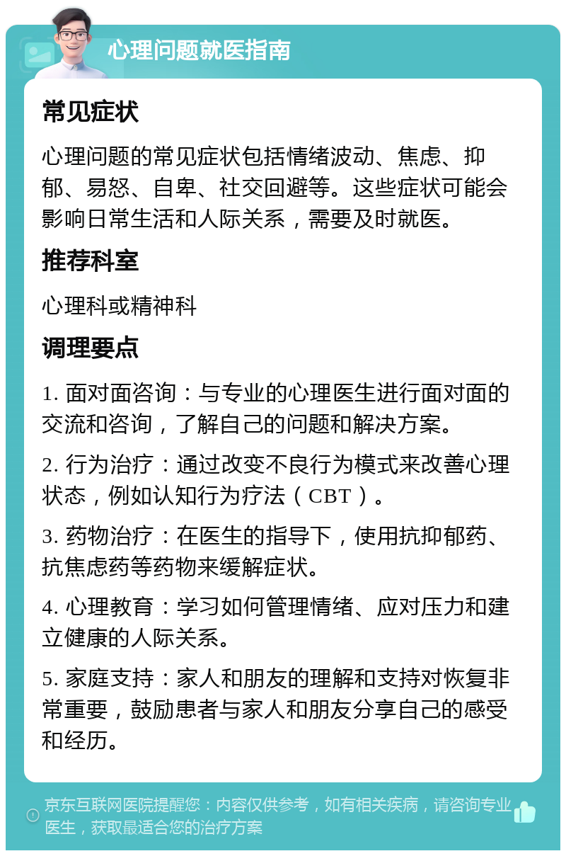 心理问题就医指南 常见症状 心理问题的常见症状包括情绪波动、焦虑、抑郁、易怒、自卑、社交回避等。这些症状可能会影响日常生活和人际关系，需要及时就医。 推荐科室 心理科或精神科 调理要点 1. 面对面咨询：与专业的心理医生进行面对面的交流和咨询，了解自己的问题和解决方案。 2. 行为治疗：通过改变不良行为模式来改善心理状态，例如认知行为疗法（CBT）。 3. 药物治疗：在医生的指导下，使用抗抑郁药、抗焦虑药等药物来缓解症状。 4. 心理教育：学习如何管理情绪、应对压力和建立健康的人际关系。 5. 家庭支持：家人和朋友的理解和支持对恢复非常重要，鼓励患者与家人和朋友分享自己的感受和经历。