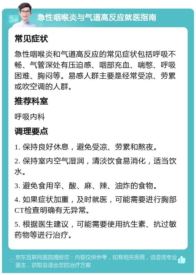 急性咽喉炎与气道高反应就医指南 常见症状 急性咽喉炎和气道高反应的常见症状包括呼吸不畅、气管深处有压迫感、咽部充血、喘憋、呼吸困难、胸闷等。易感人群主要是经常受凉、劳累或吹空调的人群。 推荐科室 呼吸内科 调理要点 1. 保持良好休息，避免受凉、劳累和熬夜。 2. 保持室内空气湿润，清淡饮食易消化，适当饮水。 3. 避免食用辛、酸、麻、辣、油炸的食物。 4. 如果症状加重，及时就医，可能需要进行胸部CT检查明确有无异常。 5. 根据医生建议，可能需要使用抗生素、抗过敏药物等进行治疗。