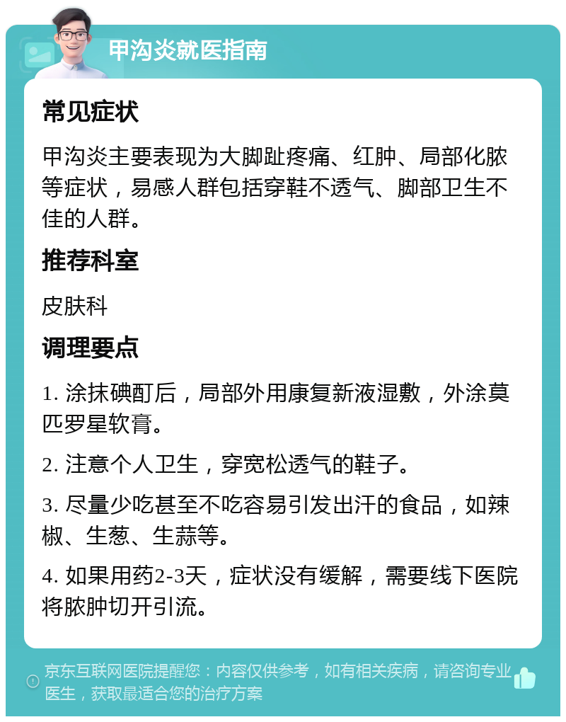 甲沟炎就医指南 常见症状 甲沟炎主要表现为大脚趾疼痛、红肿、局部化脓等症状，易感人群包括穿鞋不透气、脚部卫生不佳的人群。 推荐科室 皮肤科 调理要点 1. 涂抹碘酊后，局部外用康复新液湿敷，外涂莫匹罗星软膏。 2. 注意个人卫生，穿宽松透气的鞋子。 3. 尽量少吃甚至不吃容易引发出汗的食品，如辣椒、生葱、生蒜等。 4. 如果用药2-3天，症状没有缓解，需要线下医院将脓肿切开引流。