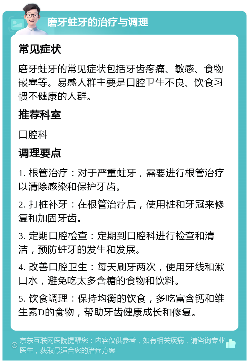 磨牙蛀牙的治疗与调理 常见症状 磨牙蛀牙的常见症状包括牙齿疼痛、敏感、食物嵌塞等。易感人群主要是口腔卫生不良、饮食习惯不健康的人群。 推荐科室 口腔科 调理要点 1. 根管治疗：对于严重蛀牙，需要进行根管治疗以清除感染和保护牙齿。 2. 打桩补牙：在根管治疗后，使用桩和牙冠来修复和加固牙齿。 3. 定期口腔检查：定期到口腔科进行检查和清洁，预防蛀牙的发生和发展。 4. 改善口腔卫生：每天刷牙两次，使用牙线和漱口水，避免吃太多含糖的食物和饮料。 5. 饮食调理：保持均衡的饮食，多吃富含钙和维生素D的食物，帮助牙齿健康成长和修复。