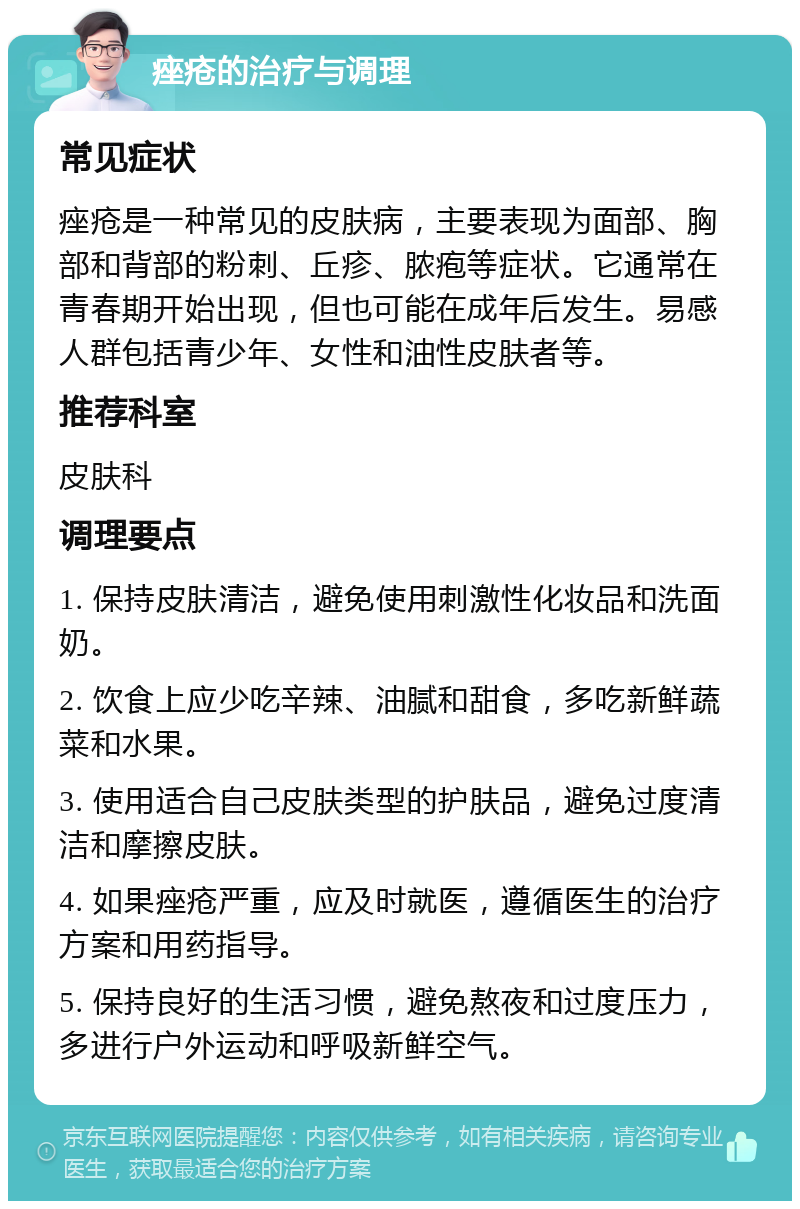 痤疮的治疗与调理 常见症状 痤疮是一种常见的皮肤病，主要表现为面部、胸部和背部的粉刺、丘疹、脓疱等症状。它通常在青春期开始出现，但也可能在成年后发生。易感人群包括青少年、女性和油性皮肤者等。 推荐科室 皮肤科 调理要点 1. 保持皮肤清洁，避免使用刺激性化妆品和洗面奶。 2. 饮食上应少吃辛辣、油腻和甜食，多吃新鲜蔬菜和水果。 3. 使用适合自己皮肤类型的护肤品，避免过度清洁和摩擦皮肤。 4. 如果痤疮严重，应及时就医，遵循医生的治疗方案和用药指导。 5. 保持良好的生活习惯，避免熬夜和过度压力，多进行户外运动和呼吸新鲜空气。