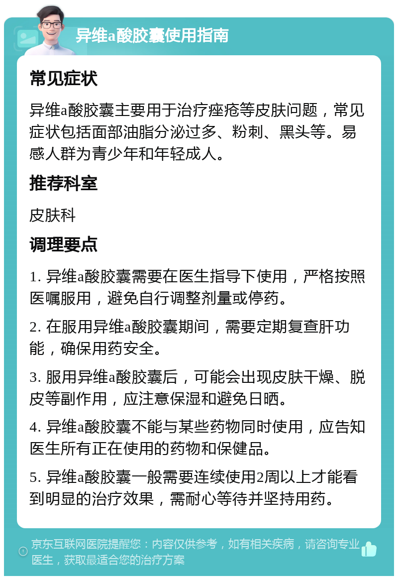 异维a酸胶囊使用指南 常见症状 异维a酸胶囊主要用于治疗痤疮等皮肤问题，常见症状包括面部油脂分泌过多、粉刺、黑头等。易感人群为青少年和年轻成人。 推荐科室 皮肤科 调理要点 1. 异维a酸胶囊需要在医生指导下使用，严格按照医嘱服用，避免自行调整剂量或停药。 2. 在服用异维a酸胶囊期间，需要定期复查肝功能，确保用药安全。 3. 服用异维a酸胶囊后，可能会出现皮肤干燥、脱皮等副作用，应注意保湿和避免日晒。 4. 异维a酸胶囊不能与某些药物同时使用，应告知医生所有正在使用的药物和保健品。 5. 异维a酸胶囊一般需要连续使用2周以上才能看到明显的治疗效果，需耐心等待并坚持用药。