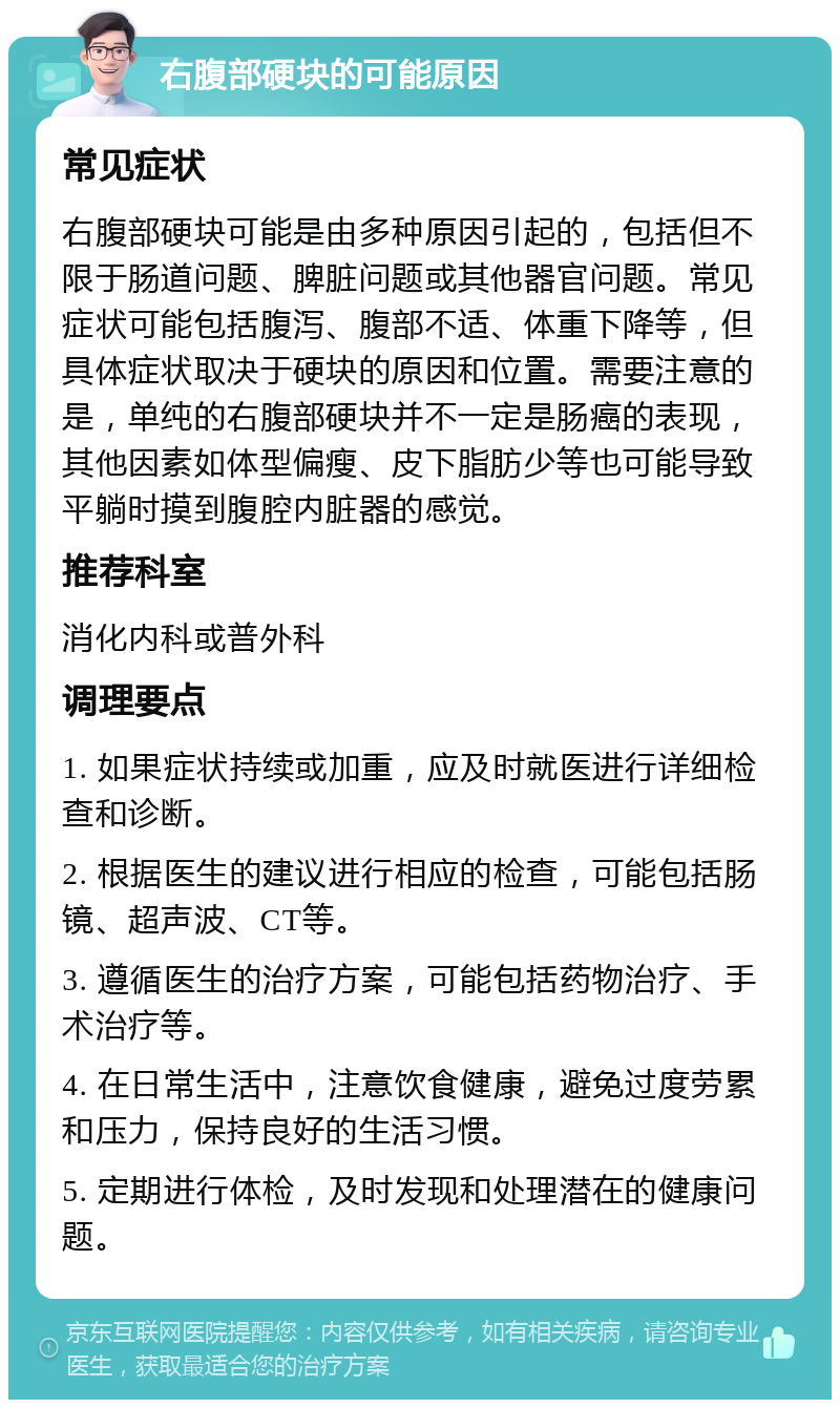 右腹部硬块的可能原因 常见症状 右腹部硬块可能是由多种原因引起的，包括但不限于肠道问题、脾脏问题或其他器官问题。常见症状可能包括腹泻、腹部不适、体重下降等，但具体症状取决于硬块的原因和位置。需要注意的是，单纯的右腹部硬块并不一定是肠癌的表现，其他因素如体型偏瘦、皮下脂肪少等也可能导致平躺时摸到腹腔内脏器的感觉。 推荐科室 消化内科或普外科 调理要点 1. 如果症状持续或加重，应及时就医进行详细检查和诊断。 2. 根据医生的建议进行相应的检查，可能包括肠镜、超声波、CT等。 3. 遵循医生的治疗方案，可能包括药物治疗、手术治疗等。 4. 在日常生活中，注意饮食健康，避免过度劳累和压力，保持良好的生活习惯。 5. 定期进行体检，及时发现和处理潜在的健康问题。