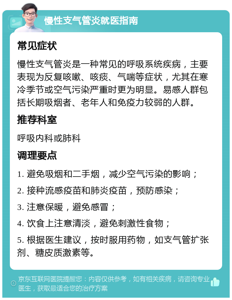 慢性支气管炎就医指南 常见症状 慢性支气管炎是一种常见的呼吸系统疾病，主要表现为反复咳嗽、咳痰、气喘等症状，尤其在寒冷季节或空气污染严重时更为明显。易感人群包括长期吸烟者、老年人和免疫力较弱的人群。 推荐科室 呼吸内科或肺科 调理要点 1. 避免吸烟和二手烟，减少空气污染的影响； 2. 接种流感疫苗和肺炎疫苗，预防感染； 3. 注意保暖，避免感冒； 4. 饮食上注意清淡，避免刺激性食物； 5. 根据医生建议，按时服用药物，如支气管扩张剂、糖皮质激素等。