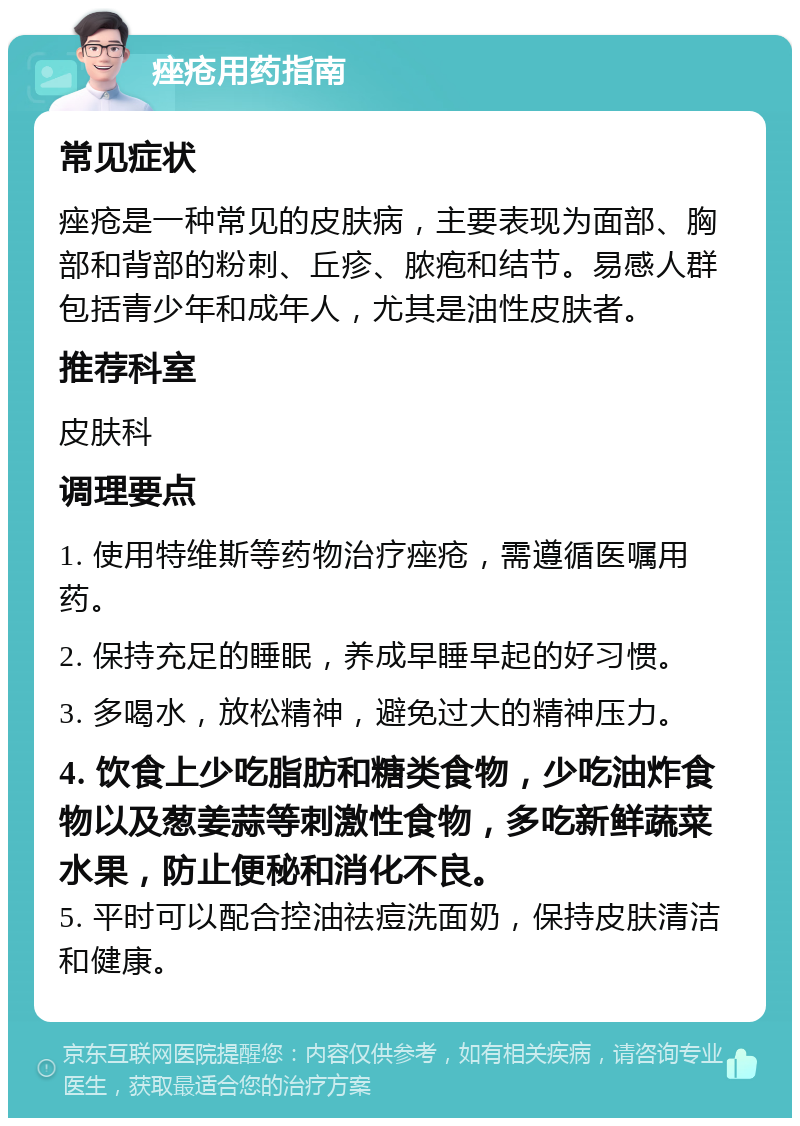 痤疮用药指南 常见症状 痤疮是一种常见的皮肤病，主要表现为面部、胸部和背部的粉刺、丘疹、脓疱和结节。易感人群包括青少年和成年人，尤其是油性皮肤者。 推荐科室 皮肤科 调理要点 1. 使用特维斯等药物治疗痤疮，需遵循医嘱用药。 2. 保持充足的睡眠，养成早睡早起的好习惯。 3. 多喝水，放松精神，避免过大的精神压力。 4. 饮食上少吃脂肪和糖类食物，少吃油炸食物以及葱姜蒜等刺激性食物，多吃新鲜蔬菜水果，防止便秘和消化不良。 5. 平时可以配合控油祛痘洗面奶，保持皮肤清洁和健康。