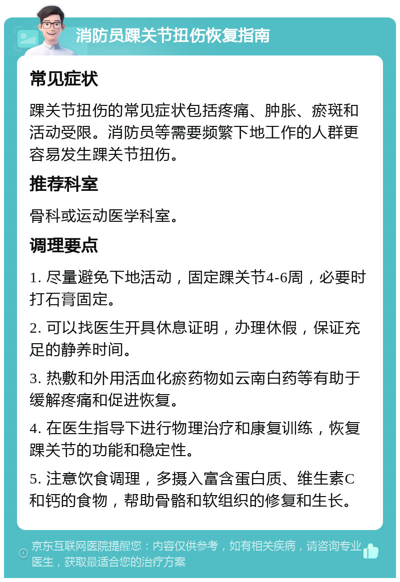 消防员踝关节扭伤恢复指南 常见症状 踝关节扭伤的常见症状包括疼痛、肿胀、瘀斑和活动受限。消防员等需要频繁下地工作的人群更容易发生踝关节扭伤。 推荐科室 骨科或运动医学科室。 调理要点 1. 尽量避免下地活动，固定踝关节4-6周，必要时打石膏固定。 2. 可以找医生开具休息证明，办理休假，保证充足的静养时间。 3. 热敷和外用活血化瘀药物如云南白药等有助于缓解疼痛和促进恢复。 4. 在医生指导下进行物理治疗和康复训练，恢复踝关节的功能和稳定性。 5. 注意饮食调理，多摄入富含蛋白质、维生素C和钙的食物，帮助骨骼和软组织的修复和生长。