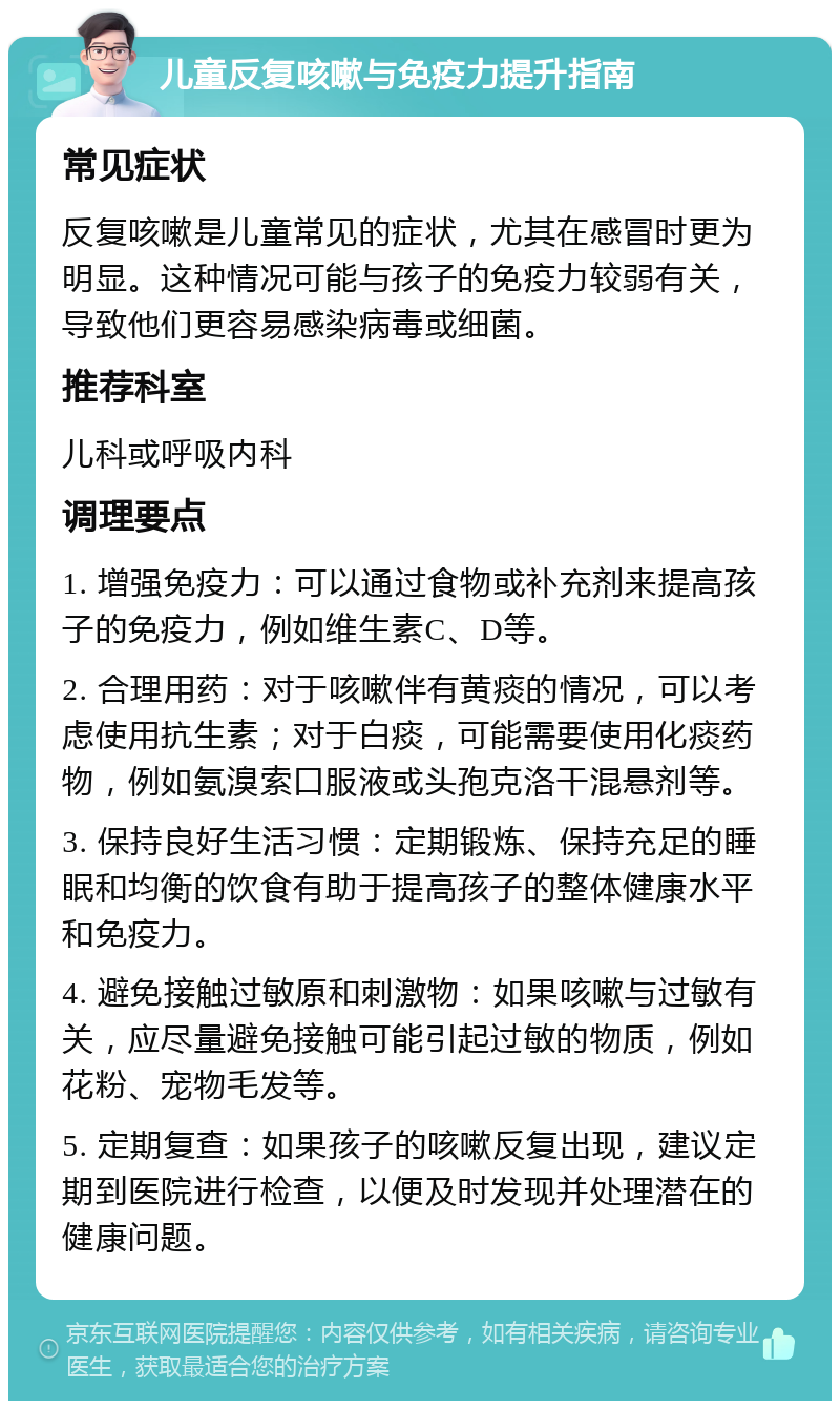 儿童反复咳嗽与免疫力提升指南 常见症状 反复咳嗽是儿童常见的症状，尤其在感冒时更为明显。这种情况可能与孩子的免疫力较弱有关，导致他们更容易感染病毒或细菌。 推荐科室 儿科或呼吸内科 调理要点 1. 增强免疫力：可以通过食物或补充剂来提高孩子的免疫力，例如维生素C、D等。 2. 合理用药：对于咳嗽伴有黄痰的情况，可以考虑使用抗生素；对于白痰，可能需要使用化痰药物，例如氨溴索口服液或头孢克洛干混悬剂等。 3. 保持良好生活习惯：定期锻炼、保持充足的睡眠和均衡的饮食有助于提高孩子的整体健康水平和免疫力。 4. 避免接触过敏原和刺激物：如果咳嗽与过敏有关，应尽量避免接触可能引起过敏的物质，例如花粉、宠物毛发等。 5. 定期复查：如果孩子的咳嗽反复出现，建议定期到医院进行检查，以便及时发现并处理潜在的健康问题。