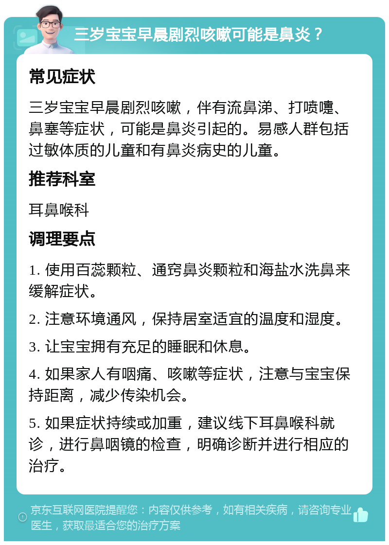 三岁宝宝早晨剧烈咳嗽可能是鼻炎？ 常见症状 三岁宝宝早晨剧烈咳嗽，伴有流鼻涕、打喷嚏、鼻塞等症状，可能是鼻炎引起的。易感人群包括过敏体质的儿童和有鼻炎病史的儿童。 推荐科室 耳鼻喉科 调理要点 1. 使用百蕊颗粒、通窍鼻炎颗粒和海盐水洗鼻来缓解症状。 2. 注意环境通风，保持居室适宜的温度和湿度。 3. 让宝宝拥有充足的睡眠和休息。 4. 如果家人有咽痛、咳嗽等症状，注意与宝宝保持距离，减少传染机会。 5. 如果症状持续或加重，建议线下耳鼻喉科就诊，进行鼻咽镜的检查，明确诊断并进行相应的治疗。