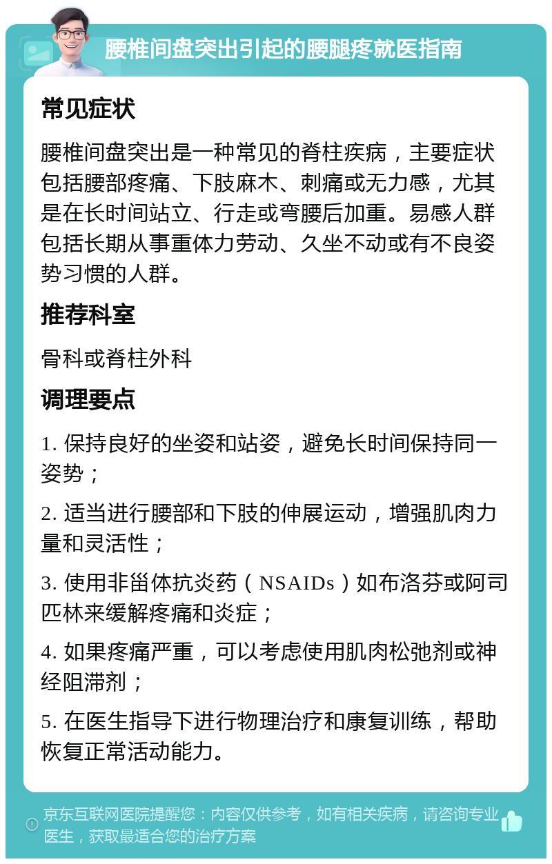 腰椎间盘突出引起的腰腿疼就医指南 常见症状 腰椎间盘突出是一种常见的脊柱疾病，主要症状包括腰部疼痛、下肢麻木、刺痛或无力感，尤其是在长时间站立、行走或弯腰后加重。易感人群包括长期从事重体力劳动、久坐不动或有不良姿势习惯的人群。 推荐科室 骨科或脊柱外科 调理要点 1. 保持良好的坐姿和站姿，避免长时间保持同一姿势； 2. 适当进行腰部和下肢的伸展运动，增强肌肉力量和灵活性； 3. 使用非甾体抗炎药（NSAIDs）如布洛芬或阿司匹林来缓解疼痛和炎症； 4. 如果疼痛严重，可以考虑使用肌肉松弛剂或神经阻滞剂； 5. 在医生指导下进行物理治疗和康复训练，帮助恢复正常活动能力。