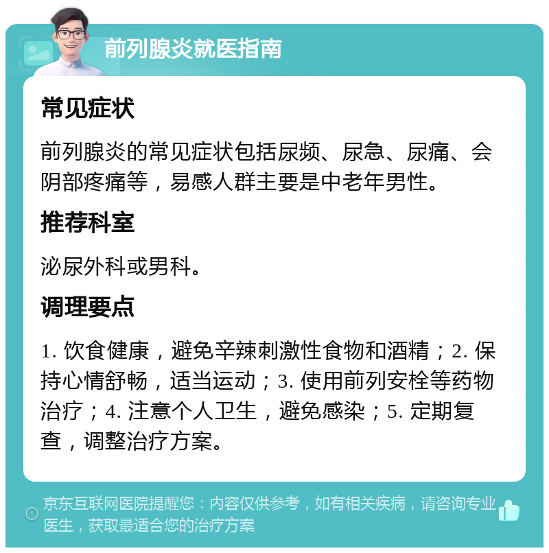 前列腺炎就医指南 常见症状 前列腺炎的常见症状包括尿频、尿急、尿痛、会阴部疼痛等，易感人群主要是中老年男性。 推荐科室 泌尿外科或男科。 调理要点 1. 饮食健康，避免辛辣刺激性食物和酒精；2. 保持心情舒畅，适当运动；3. 使用前列安栓等药物治疗；4. 注意个人卫生，避免感染；5. 定期复查，调整治疗方案。