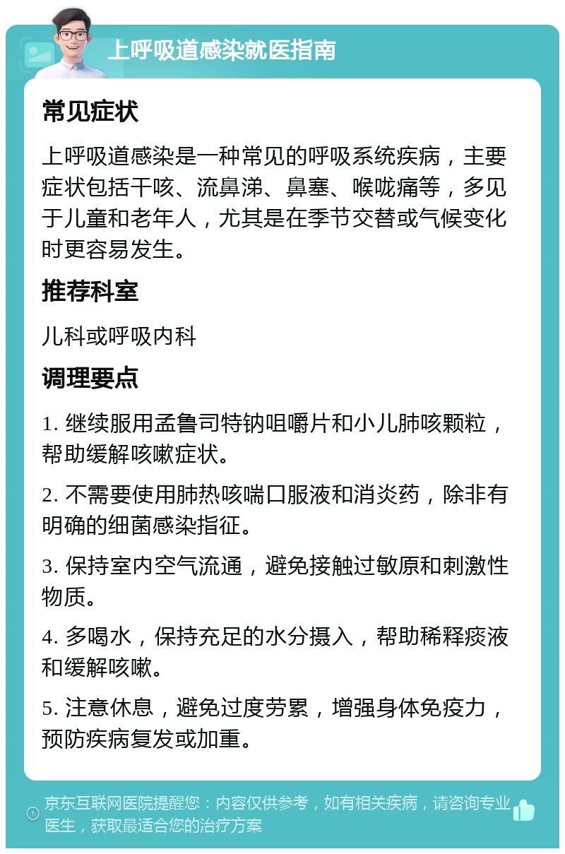 上呼吸道感染就医指南 常见症状 上呼吸道感染是一种常见的呼吸系统疾病，主要症状包括干咳、流鼻涕、鼻塞、喉咙痛等，多见于儿童和老年人，尤其是在季节交替或气候变化时更容易发生。 推荐科室 儿科或呼吸内科 调理要点 1. 继续服用孟鲁司特钠咀嚼片和小儿肺咳颗粒，帮助缓解咳嗽症状。 2. 不需要使用肺热咳喘口服液和消炎药，除非有明确的细菌感染指征。 3. 保持室内空气流通，避免接触过敏原和刺激性物质。 4. 多喝水，保持充足的水分摄入，帮助稀释痰液和缓解咳嗽。 5. 注意休息，避免过度劳累，增强身体免疫力，预防疾病复发或加重。