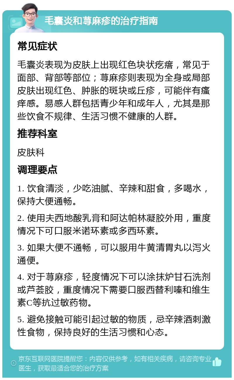 毛囊炎和荨麻疹的治疗指南 常见症状 毛囊炎表现为皮肤上出现红色块状疙瘩，常见于面部、背部等部位；荨麻疹则表现为全身或局部皮肤出现红色、肿胀的斑块或丘疹，可能伴有瘙痒感。易感人群包括青少年和成年人，尤其是那些饮食不规律、生活习惯不健康的人群。 推荐科室 皮肤科 调理要点 1. 饮食清淡，少吃油腻、辛辣和甜食，多喝水，保持大便通畅。 2. 使用夫西地酸乳膏和阿达帕林凝胶外用，重度情况下可口服米诺环素或多西环素。 3. 如果大便不通畅，可以服用牛黄清胃丸以泻火通便。 4. 对于荨麻疹，轻度情况下可以涂抹炉甘石洗剂或芦荟胶，重度情况下需要口服西替利嗪和维生素C等抗过敏药物。 5. 避免接触可能引起过敏的物质，忌辛辣酒刺激性食物，保持良好的生活习惯和心态。