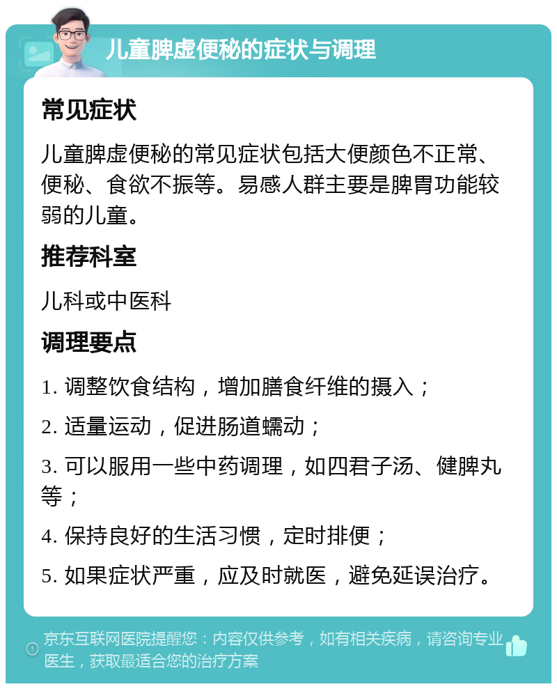 儿童脾虚便秘的症状与调理 常见症状 儿童脾虚便秘的常见症状包括大便颜色不正常、便秘、食欲不振等。易感人群主要是脾胃功能较弱的儿童。 推荐科室 儿科或中医科 调理要点 1. 调整饮食结构，增加膳食纤维的摄入； 2. 适量运动，促进肠道蠕动； 3. 可以服用一些中药调理，如四君子汤、健脾丸等； 4. 保持良好的生活习惯，定时排便； 5. 如果症状严重，应及时就医，避免延误治疗。