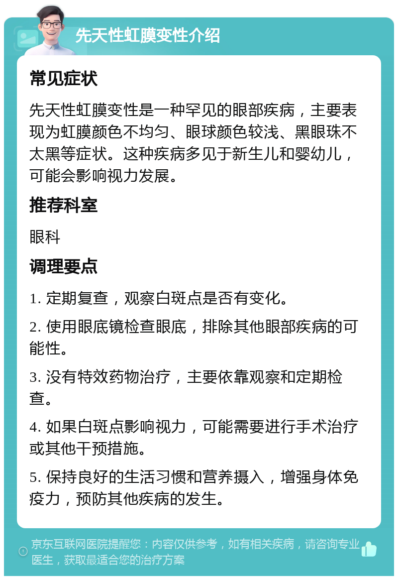 先天性虹膜变性介绍 常见症状 先天性虹膜变性是一种罕见的眼部疾病，主要表现为虹膜颜色不均匀、眼球颜色较浅、黑眼珠不太黑等症状。这种疾病多见于新生儿和婴幼儿，可能会影响视力发展。 推荐科室 眼科 调理要点 1. 定期复查，观察白斑点是否有变化。 2. 使用眼底镜检查眼底，排除其他眼部疾病的可能性。 3. 没有特效药物治疗，主要依靠观察和定期检查。 4. 如果白斑点影响视力，可能需要进行手术治疗或其他干预措施。 5. 保持良好的生活习惯和营养摄入，增强身体免疫力，预防其他疾病的发生。