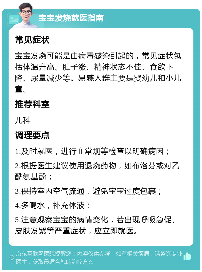 宝宝发烧就医指南 常见症状 宝宝发烧可能是由病毒感染引起的，常见症状包括体温升高、肚子涨、精神状态不佳、食欲下降、尿量减少等。易感人群主要是婴幼儿和小儿童。 推荐科室 儿科 调理要点 1.及时就医，进行血常规等检查以明确病因； 2.根据医生建议使用退烧药物，如布洛芬或对乙酰氨基酚； 3.保持室内空气流通，避免宝宝过度包裹； 4.多喝水，补充体液； 5.注意观察宝宝的病情变化，若出现呼吸急促、皮肤发紫等严重症状，应立即就医。