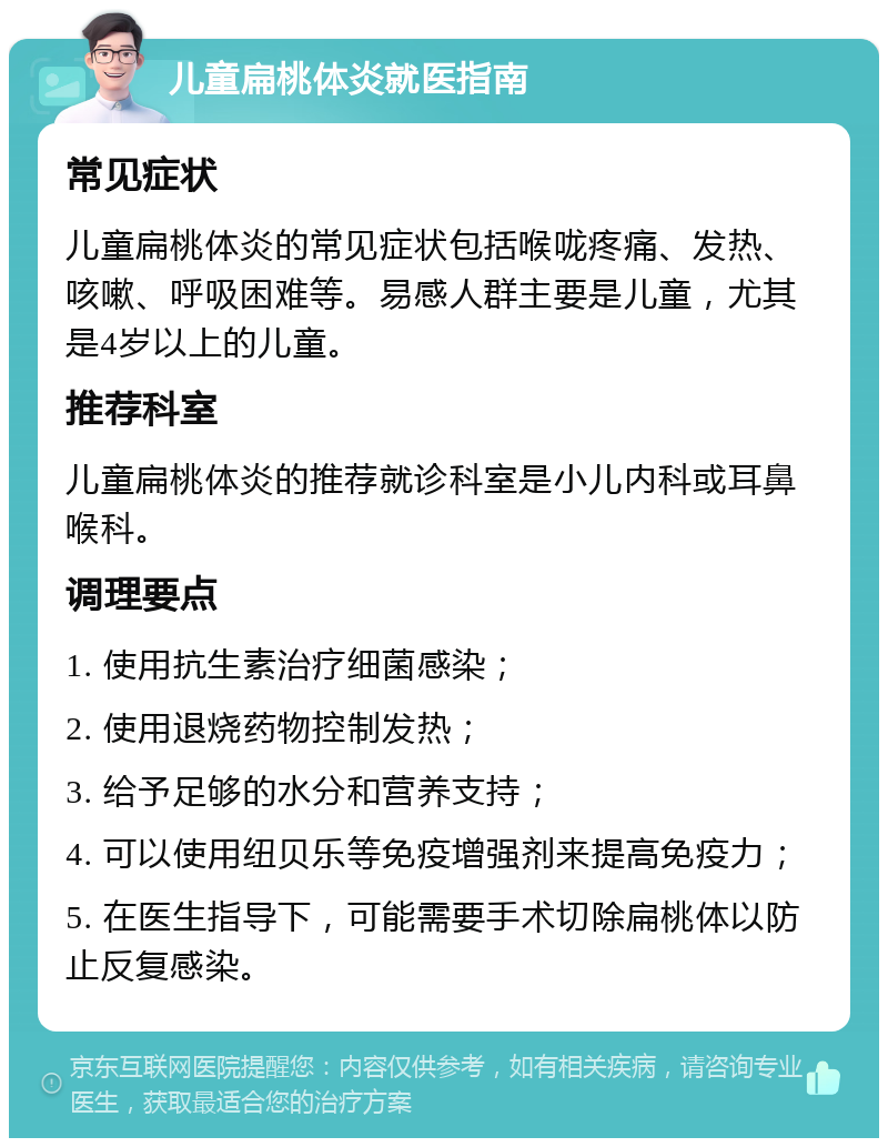 儿童扁桃体炎就医指南 常见症状 儿童扁桃体炎的常见症状包括喉咙疼痛、发热、咳嗽、呼吸困难等。易感人群主要是儿童，尤其是4岁以上的儿童。 推荐科室 儿童扁桃体炎的推荐就诊科室是小儿内科或耳鼻喉科。 调理要点 1. 使用抗生素治疗细菌感染； 2. 使用退烧药物控制发热； 3. 给予足够的水分和营养支持； 4. 可以使用纽贝乐等免疫增强剂来提高免疫力； 5. 在医生指导下，可能需要手术切除扁桃体以防止反复感染。