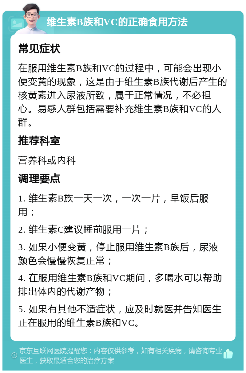 维生素B族和VC的正确食用方法 常见症状 在服用维生素B族和VC的过程中，可能会出现小便变黄的现象，这是由于维生素B族代谢后产生的核黄素进入尿液所致，属于正常情况，不必担心。易感人群包括需要补充维生素B族和VC的人群。 推荐科室 营养科或内科 调理要点 1. 维生素B族一天一次，一次一片，早饭后服用； 2. 维生素C建议睡前服用一片； 3. 如果小便变黄，停止服用维生素B族后，尿液颜色会慢慢恢复正常； 4. 在服用维生素B族和VC期间，多喝水可以帮助排出体内的代谢产物； 5. 如果有其他不适症状，应及时就医并告知医生正在服用的维生素B族和VC。