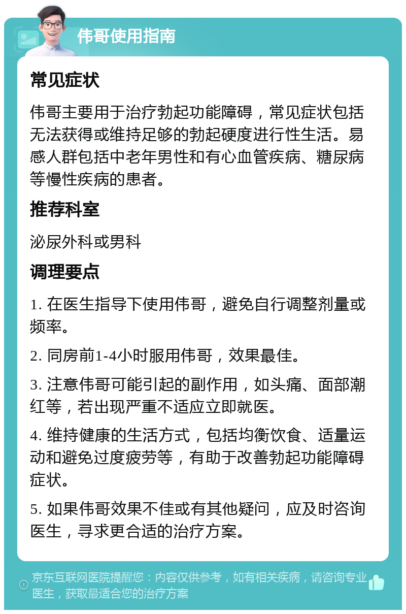 伟哥使用指南 常见症状 伟哥主要用于治疗勃起功能障碍，常见症状包括无法获得或维持足够的勃起硬度进行性生活。易感人群包括中老年男性和有心血管疾病、糖尿病等慢性疾病的患者。 推荐科室 泌尿外科或男科 调理要点 1. 在医生指导下使用伟哥，避免自行调整剂量或频率。 2. 同房前1-4小时服用伟哥，效果最佳。 3. 注意伟哥可能引起的副作用，如头痛、面部潮红等，若出现严重不适应立即就医。 4. 维持健康的生活方式，包括均衡饮食、适量运动和避免过度疲劳等，有助于改善勃起功能障碍症状。 5. 如果伟哥效果不佳或有其他疑问，应及时咨询医生，寻求更合适的治疗方案。