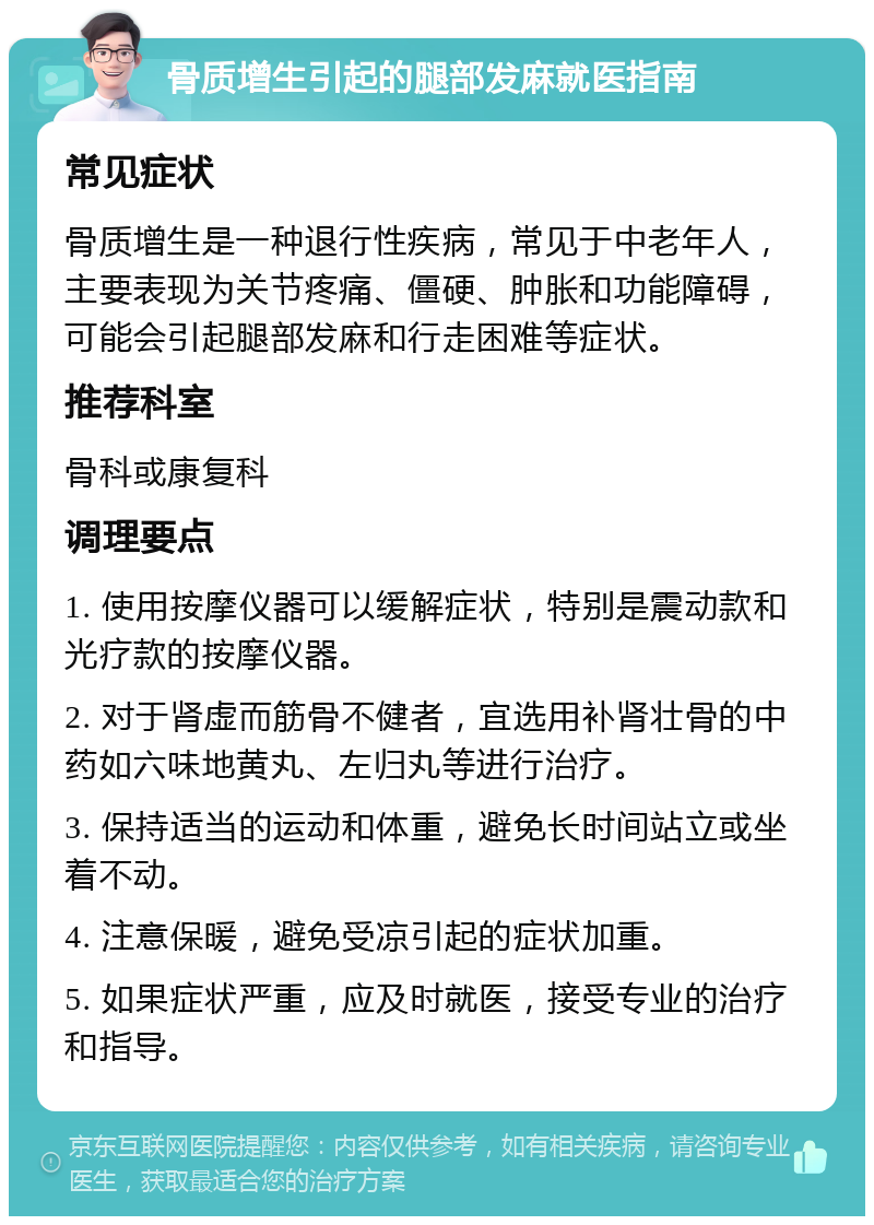 骨质增生引起的腿部发麻就医指南 常见症状 骨质增生是一种退行性疾病，常见于中老年人，主要表现为关节疼痛、僵硬、肿胀和功能障碍，可能会引起腿部发麻和行走困难等症状。 推荐科室 骨科或康复科 调理要点 1. 使用按摩仪器可以缓解症状，特别是震动款和光疗款的按摩仪器。 2. 对于肾虚而筋骨不健者，宜选用补肾壮骨的中药如六味地黄丸、左归丸等进行治疗。 3. 保持适当的运动和体重，避免长时间站立或坐着不动。 4. 注意保暖，避免受凉引起的症状加重。 5. 如果症状严重，应及时就医，接受专业的治疗和指导。