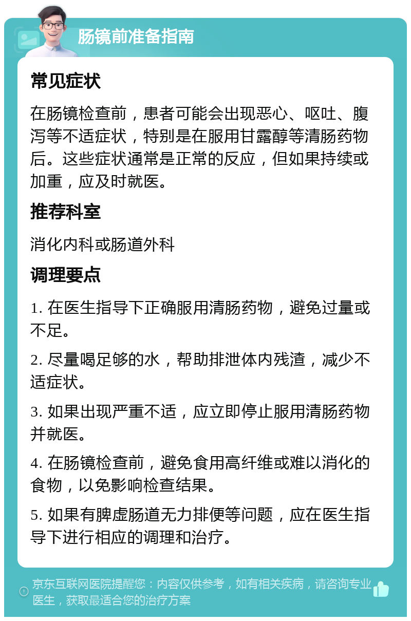 肠镜前准备指南 常见症状 在肠镜检查前，患者可能会出现恶心、呕吐、腹泻等不适症状，特别是在服用甘露醇等清肠药物后。这些症状通常是正常的反应，但如果持续或加重，应及时就医。 推荐科室 消化内科或肠道外科 调理要点 1. 在医生指导下正确服用清肠药物，避免过量或不足。 2. 尽量喝足够的水，帮助排泄体内残渣，减少不适症状。 3. 如果出现严重不适，应立即停止服用清肠药物并就医。 4. 在肠镜检查前，避免食用高纤维或难以消化的食物，以免影响检查结果。 5. 如果有脾虚肠道无力排便等问题，应在医生指导下进行相应的调理和治疗。