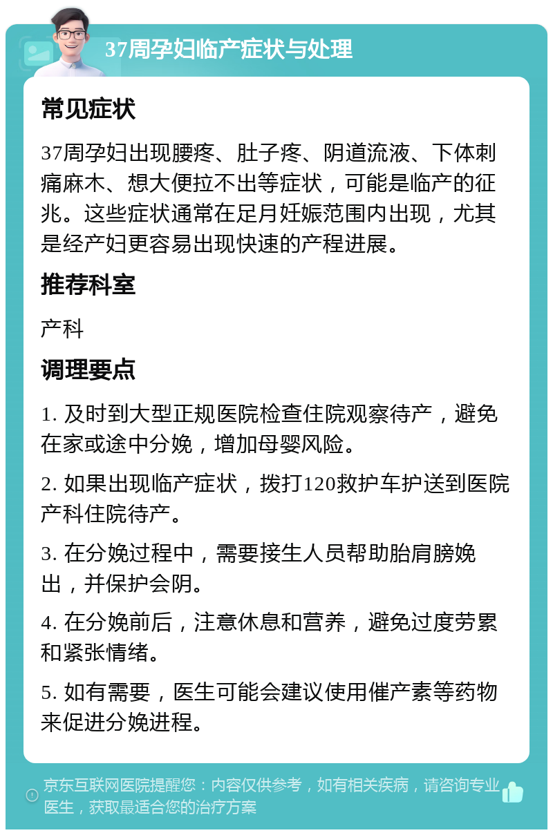 37周孕妇临产症状与处理 常见症状 37周孕妇出现腰疼、肚子疼、阴道流液、下体刺痛麻木、想大便拉不出等症状，可能是临产的征兆。这些症状通常在足月妊娠范围内出现，尤其是经产妇更容易出现快速的产程进展。 推荐科室 产科 调理要点 1. 及时到大型正规医院检查住院观察待产，避免在家或途中分娩，增加母婴风险。 2. 如果出现临产症状，拨打120救护车护送到医院产科住院待产。 3. 在分娩过程中，需要接生人员帮助胎肩膀娩出，并保护会阴。 4. 在分娩前后，注意休息和营养，避免过度劳累和紧张情绪。 5. 如有需要，医生可能会建议使用催产素等药物来促进分娩进程。