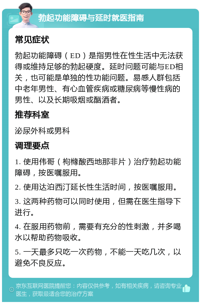 勃起功能障碍与延时就医指南 常见症状 勃起功能障碍（ED）是指男性在性生活中无法获得或维持足够的勃起硬度。延时问题可能与ED相关，也可能是单独的性功能问题。易感人群包括中老年男性、有心血管疾病或糖尿病等慢性病的男性、以及长期吸烟或酗酒者。 推荐科室 泌尿外科或男科 调理要点 1. 使用伟哥（枸橼酸西地那非片）治疗勃起功能障碍，按医嘱服用。 2. 使用达泊西汀延长性生活时间，按医嘱服用。 3. 这两种药物可以同时使用，但需在医生指导下进行。 4. 在服用药物前，需要有充分的性刺激，并多喝水以帮助药物吸收。 5. 一天最多只吃一次药物，不能一天吃几次，以避免不良反应。