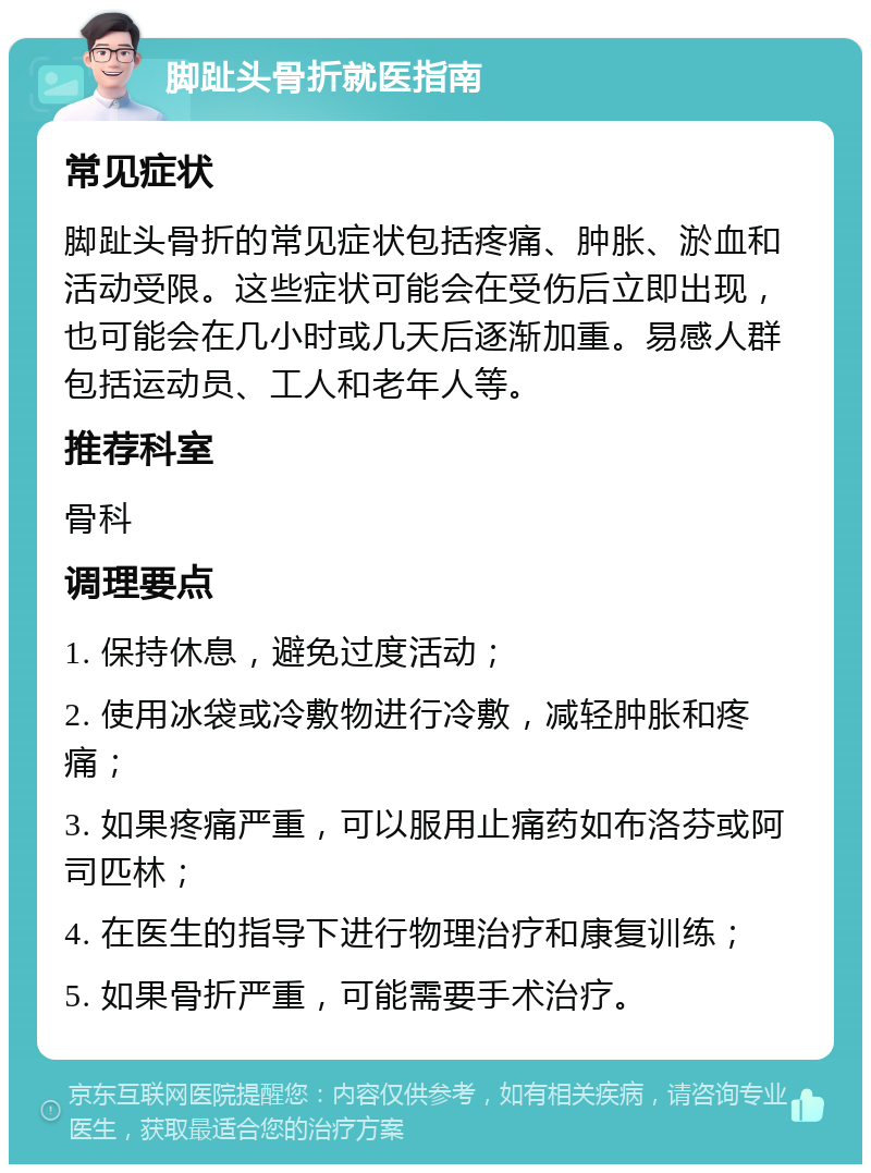 脚趾头骨折就医指南 常见症状 脚趾头骨折的常见症状包括疼痛、肿胀、淤血和活动受限。这些症状可能会在受伤后立即出现，也可能会在几小时或几天后逐渐加重。易感人群包括运动员、工人和老年人等。 推荐科室 骨科 调理要点 1. 保持休息，避免过度活动； 2. 使用冰袋或冷敷物进行冷敷，减轻肿胀和疼痛； 3. 如果疼痛严重，可以服用止痛药如布洛芬或阿司匹林； 4. 在医生的指导下进行物理治疗和康复训练； 5. 如果骨折严重，可能需要手术治疗。