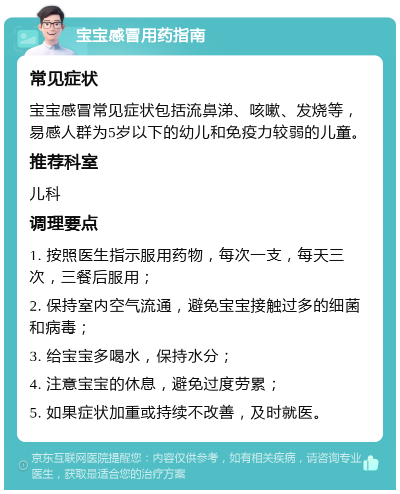 宝宝感冒用药指南 常见症状 宝宝感冒常见症状包括流鼻涕、咳嗽、发烧等，易感人群为5岁以下的幼儿和免疫力较弱的儿童。 推荐科室 儿科 调理要点 1. 按照医生指示服用药物，每次一支，每天三次，三餐后服用； 2. 保持室内空气流通，避免宝宝接触过多的细菌和病毒； 3. 给宝宝多喝水，保持水分； 4. 注意宝宝的休息，避免过度劳累； 5. 如果症状加重或持续不改善，及时就医。