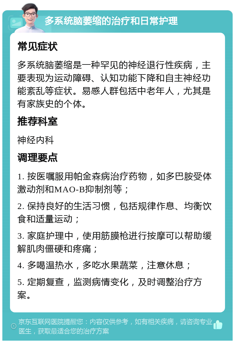 多系统脑萎缩的治疗和日常护理 常见症状 多系统脑萎缩是一种罕见的神经退行性疾病，主要表现为运动障碍、认知功能下降和自主神经功能紊乱等症状。易感人群包括中老年人，尤其是有家族史的个体。 推荐科室 神经内科 调理要点 1. 按医嘱服用帕金森病治疗药物，如多巴胺受体激动剂和MAO-B抑制剂等； 2. 保持良好的生活习惯，包括规律作息、均衡饮食和适量运动； 3. 家庭护理中，使用筋膜枪进行按摩可以帮助缓解肌肉僵硬和疼痛； 4. 多喝温热水，多吃水果蔬菜，注意休息； 5. 定期复查，监测病情变化，及时调整治疗方案。