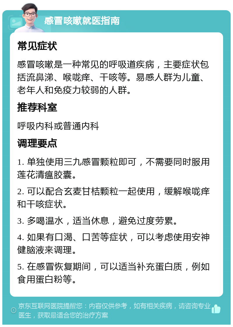 感冒咳嗽就医指南 常见症状 感冒咳嗽是一种常见的呼吸道疾病，主要症状包括流鼻涕、喉咙痒、干咳等。易感人群为儿童、老年人和免疫力较弱的人群。 推荐科室 呼吸内科或普通内科 调理要点 1. 单独使用三九感冒颗粒即可，不需要同时服用莲花清瘟胶囊。 2. 可以配合玄麦甘桔颗粒一起使用，缓解喉咙痒和干咳症状。 3. 多喝温水，适当休息，避免过度劳累。 4. 如果有口渴、口苦等症状，可以考虑使用安神健脑液来调理。 5. 在感冒恢复期间，可以适当补充蛋白质，例如食用蛋白粉等。