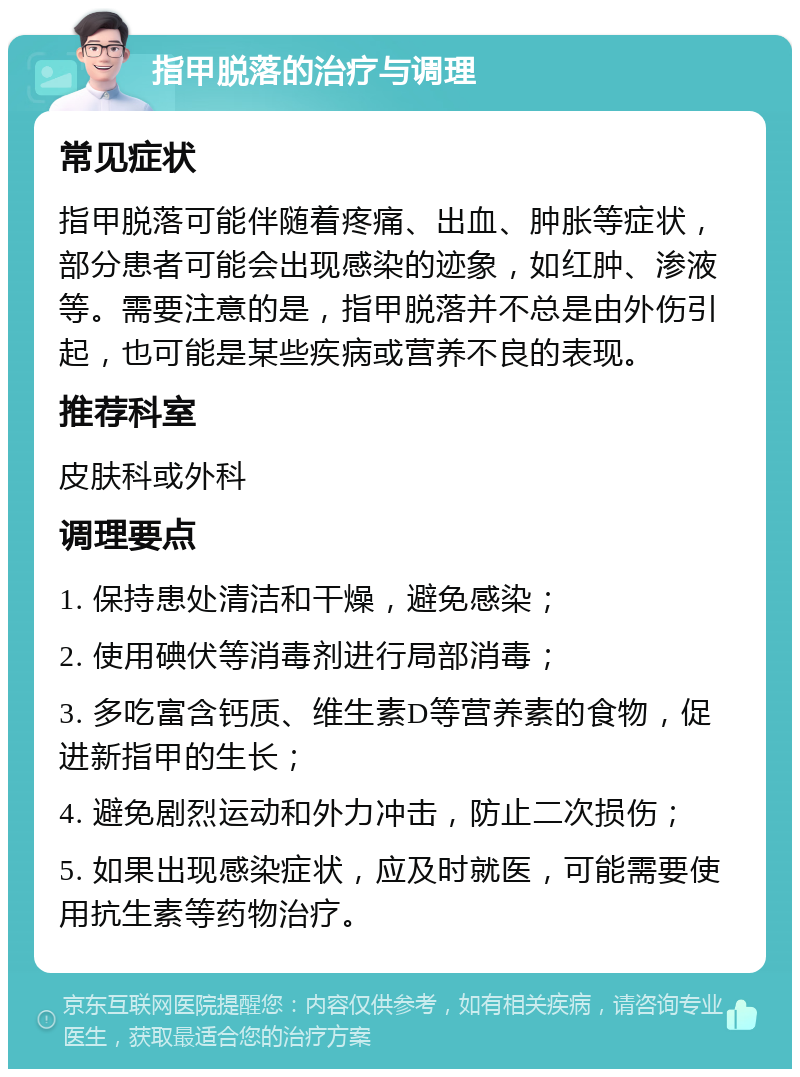 指甲脱落的治疗与调理 常见症状 指甲脱落可能伴随着疼痛、出血、肿胀等症状，部分患者可能会出现感染的迹象，如红肿、渗液等。需要注意的是，指甲脱落并不总是由外伤引起，也可能是某些疾病或营养不良的表现。 推荐科室 皮肤科或外科 调理要点 1. 保持患处清洁和干燥，避免感染； 2. 使用碘伏等消毒剂进行局部消毒； 3. 多吃富含钙质、维生素D等营养素的食物，促进新指甲的生长； 4. 避免剧烈运动和外力冲击，防止二次损伤； 5. 如果出现感染症状，应及时就医，可能需要使用抗生素等药物治疗。