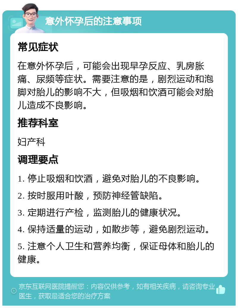 意外怀孕后的注意事项 常见症状 在意外怀孕后，可能会出现早孕反应、乳房胀痛、尿频等症状。需要注意的是，剧烈运动和泡脚对胎儿的影响不大，但吸烟和饮酒可能会对胎儿造成不良影响。 推荐科室 妇产科 调理要点 1. 停止吸烟和饮酒，避免对胎儿的不良影响。 2. 按时服用叶酸，预防神经管缺陷。 3. 定期进行产检，监测胎儿的健康状况。 4. 保持适量的运动，如散步等，避免剧烈运动。 5. 注意个人卫生和营养均衡，保证母体和胎儿的健康。