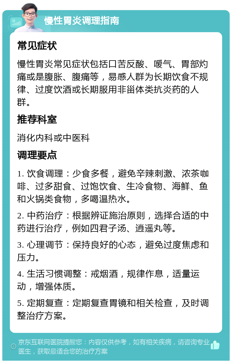 慢性胃炎调理指南 常见症状 慢性胃炎常见症状包括口苦反酸、嗳气、胃部灼痛或是腹胀、腹痛等，易感人群为长期饮食不规律、过度饮酒或长期服用非甾体类抗炎药的人群。 推荐科室 消化内科或中医科 调理要点 1. 饮食调理：少食多餐，避免辛辣刺激、浓茶咖啡、过多甜食、过饱饮食、生冷食物、海鲜、鱼和火锅类食物，多喝温热水。 2. 中药治疗：根据辨证施治原则，选择合适的中药进行治疗，例如四君子汤、逍遥丸等。 3. 心理调节：保持良好的心态，避免过度焦虑和压力。 4. 生活习惯调整：戒烟酒，规律作息，适量运动，增强体质。 5. 定期复查：定期复查胃镜和相关检查，及时调整治疗方案。