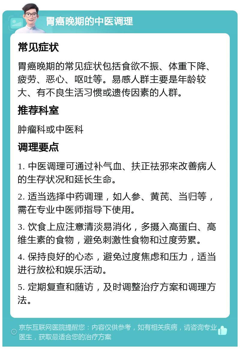 胃癌晚期的中医调理 常见症状 胃癌晚期的常见症状包括食欲不振、体重下降、疲劳、恶心、呕吐等。易感人群主要是年龄较大、有不良生活习惯或遗传因素的人群。 推荐科室 肿瘤科或中医科 调理要点 1. 中医调理可通过补气血、扶正祛邪来改善病人的生存状况和延长生命。 2. 适当选择中药调理，如人参、黄芪、当归等，需在专业中医师指导下使用。 3. 饮食上应注意清淡易消化，多摄入高蛋白、高维生素的食物，避免刺激性食物和过度劳累。 4. 保持良好的心态，避免过度焦虑和压力，适当进行放松和娱乐活动。 5. 定期复查和随访，及时调整治疗方案和调理方法。