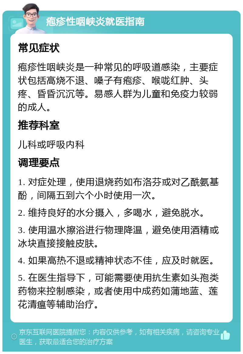 疱疹性咽峡炎就医指南 常见症状 疱疹性咽峡炎是一种常见的呼吸道感染，主要症状包括高烧不退、嗓子有疱疹、喉咙红肿、头疼、昏昏沉沉等。易感人群为儿童和免疫力较弱的成人。 推荐科室 儿科或呼吸内科 调理要点 1. 对症处理，使用退烧药如布洛芬或对乙酰氨基酚，间隔五到六个小时使用一次。 2. 维持良好的水分摄入，多喝水，避免脱水。 3. 使用温水擦浴进行物理降温，避免使用酒精或冰块直接接触皮肤。 4. 如果高热不退或精神状态不佳，应及时就医。 5. 在医生指导下，可能需要使用抗生素如头孢类药物来控制感染，或者使用中成药如蒲地蓝、莲花清瘟等辅助治疗。