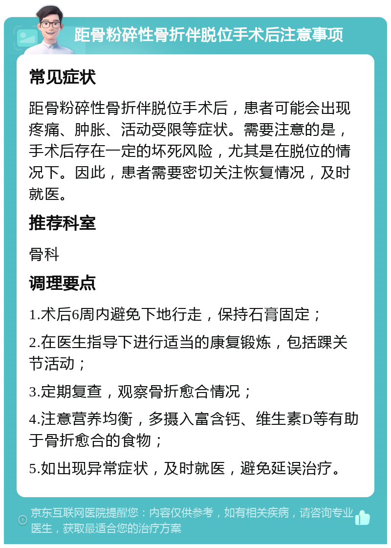 距骨粉碎性骨折伴脱位手术后注意事项 常见症状 距骨粉碎性骨折伴脱位手术后，患者可能会出现疼痛、肿胀、活动受限等症状。需要注意的是，手术后存在一定的坏死风险，尤其是在脱位的情况下。因此，患者需要密切关注恢复情况，及时就医。 推荐科室 骨科 调理要点 1.术后6周内避免下地行走，保持石膏固定； 2.在医生指导下进行适当的康复锻炼，包括踝关节活动； 3.定期复查，观察骨折愈合情况； 4.注意营养均衡，多摄入富含钙、维生素D等有助于骨折愈合的食物； 5.如出现异常症状，及时就医，避免延误治疗。