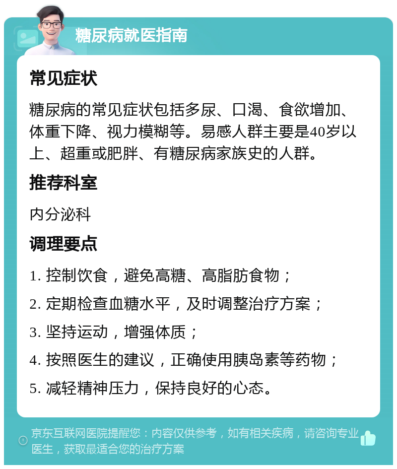 糖尿病就医指南 常见症状 糖尿病的常见症状包括多尿、口渴、食欲增加、体重下降、视力模糊等。易感人群主要是40岁以上、超重或肥胖、有糖尿病家族史的人群。 推荐科室 内分泌科 调理要点 1. 控制饮食，避免高糖、高脂肪食物； 2. 定期检查血糖水平，及时调整治疗方案； 3. 坚持运动，增强体质； 4. 按照医生的建议，正确使用胰岛素等药物； 5. 减轻精神压力，保持良好的心态。