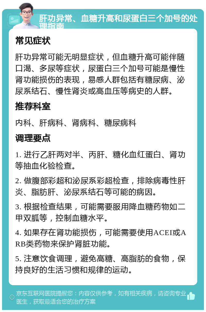 肝功异常、血糖升高和尿蛋白三个加号的处理指南 常见症状 肝功异常可能无明显症状，但血糖升高可能伴随口渴、多尿等症状，尿蛋白三个加号可能是慢性肾功能损伤的表现，易感人群包括有糖尿病、泌尿系结石、慢性肾炎或高血压等病史的人群。 推荐科室 内科、肝病科、肾病科、糖尿病科 调理要点 1. 进行乙肝两对半、丙肝、糖化血红蛋白、肾功等抽血化验检查。 2. 做腹部彩超和泌尿系彩超检查，排除病毒性肝炎、脂肪肝、泌尿系结石等可能的病因。 3. 根据检查结果，可能需要服用降血糖药物如二甲双胍等，控制血糖水平。 4. 如果存在肾功能损伤，可能需要使用ACEI或ARB类药物来保护肾脏功能。 5. 注意饮食调理，避免高糖、高脂肪的食物，保持良好的生活习惯和规律的运动。