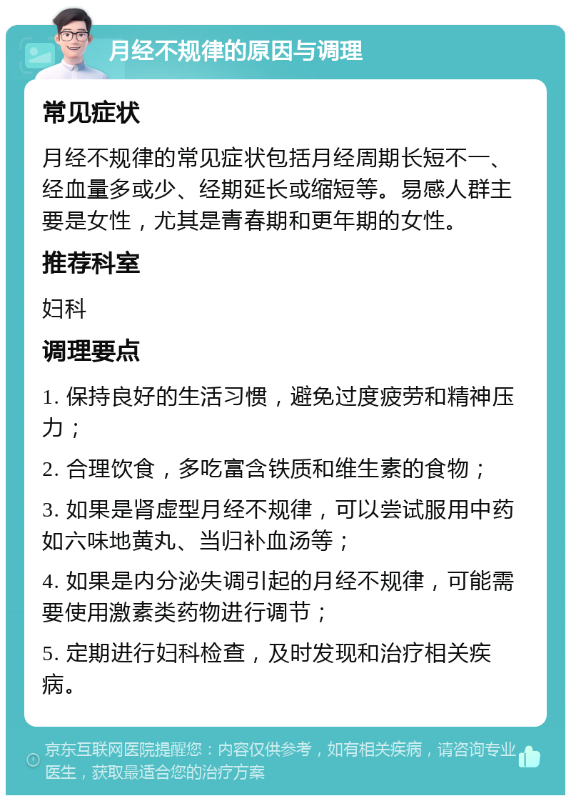 月经不规律的原因与调理 常见症状 月经不规律的常见症状包括月经周期长短不一、经血量多或少、经期延长或缩短等。易感人群主要是女性，尤其是青春期和更年期的女性。 推荐科室 妇科 调理要点 1. 保持良好的生活习惯，避免过度疲劳和精神压力； 2. 合理饮食，多吃富含铁质和维生素的食物； 3. 如果是肾虚型月经不规律，可以尝试服用中药如六味地黄丸、当归补血汤等； 4. 如果是内分泌失调引起的月经不规律，可能需要使用激素类药物进行调节； 5. 定期进行妇科检查，及时发现和治疗相关疾病。