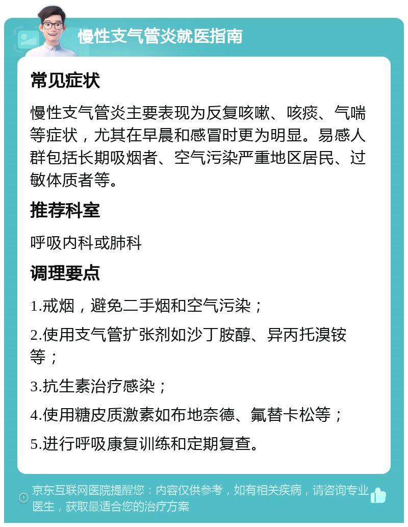 慢性支气管炎就医指南 常见症状 慢性支气管炎主要表现为反复咳嗽、咳痰、气喘等症状，尤其在早晨和感冒时更为明显。易感人群包括长期吸烟者、空气污染严重地区居民、过敏体质者等。 推荐科室 呼吸内科或肺科 调理要点 1.戒烟，避免二手烟和空气污染； 2.使用支气管扩张剂如沙丁胺醇、异丙托溴铵等； 3.抗生素治疗感染； 4.使用糖皮质激素如布地奈德、氟替卡松等； 5.进行呼吸康复训练和定期复查。