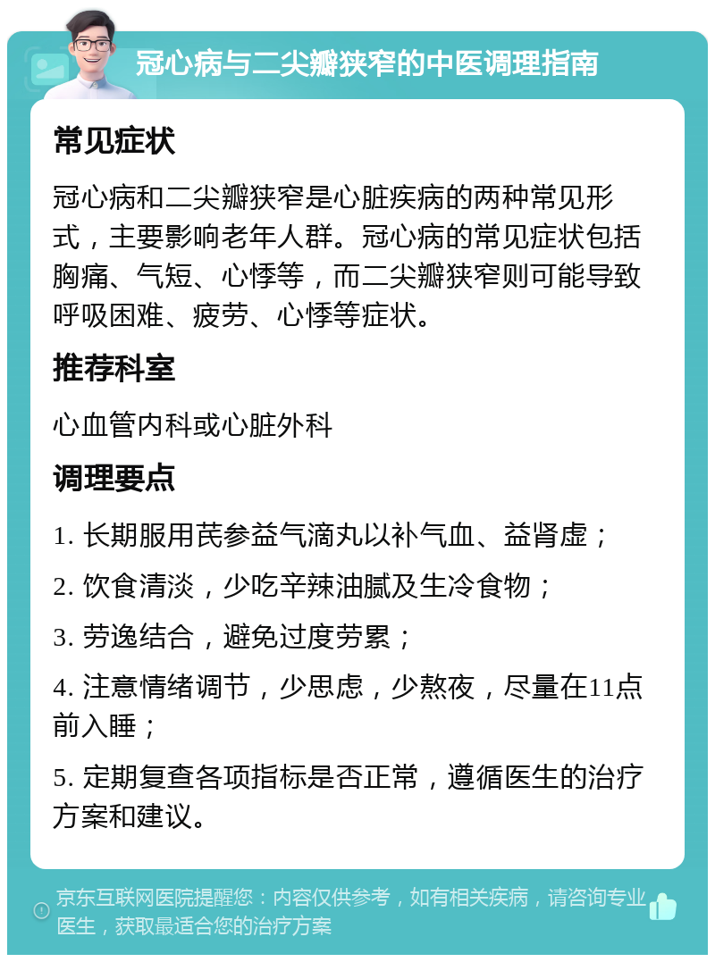 冠心病与二尖瓣狭窄的中医调理指南 常见症状 冠心病和二尖瓣狭窄是心脏疾病的两种常见形式，主要影响老年人群。冠心病的常见症状包括胸痛、气短、心悸等，而二尖瓣狭窄则可能导致呼吸困难、疲劳、心悸等症状。 推荐科室 心血管内科或心脏外科 调理要点 1. 长期服用芪参益气滴丸以补气血、益肾虚； 2. 饮食清淡，少吃辛辣油腻及生冷食物； 3. 劳逸结合，避免过度劳累； 4. 注意情绪调节，少思虑，少熬夜，尽量在11点前入睡； 5. 定期复查各项指标是否正常，遵循医生的治疗方案和建议。