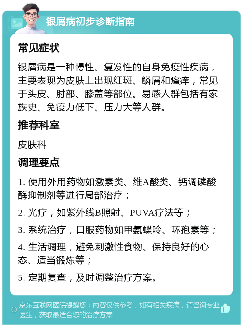 银屑病初步诊断指南 常见症状 银屑病是一种慢性、复发性的自身免疫性疾病，主要表现为皮肤上出现红斑、鳞屑和瘙痒，常见于头皮、肘部、膝盖等部位。易感人群包括有家族史、免疫力低下、压力大等人群。 推荐科室 皮肤科 调理要点 1. 使用外用药物如激素类、维A酸类、钙调磷酸酶抑制剂等进行局部治疗； 2. 光疗，如紫外线B照射、PUVA疗法等； 3. 系统治疗，口服药物如甲氨蝶呤、环孢素等； 4. 生活调理，避免刺激性食物、保持良好的心态、适当锻炼等； 5. 定期复查，及时调整治疗方案。