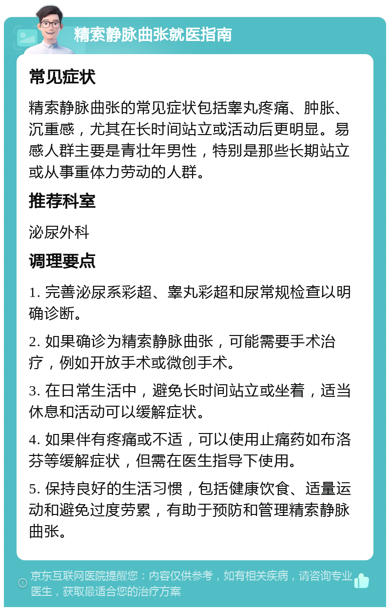 精索静脉曲张就医指南 常见症状 精索静脉曲张的常见症状包括睾丸疼痛、肿胀、沉重感，尤其在长时间站立或活动后更明显。易感人群主要是青壮年男性，特别是那些长期站立或从事重体力劳动的人群。 推荐科室 泌尿外科 调理要点 1. 完善泌尿系彩超、睾丸彩超和尿常规检查以明确诊断。 2. 如果确诊为精索静脉曲张，可能需要手术治疗，例如开放手术或微创手术。 3. 在日常生活中，避免长时间站立或坐着，适当休息和活动可以缓解症状。 4. 如果伴有疼痛或不适，可以使用止痛药如布洛芬等缓解症状，但需在医生指导下使用。 5. 保持良好的生活习惯，包括健康饮食、适量运动和避免过度劳累，有助于预防和管理精索静脉曲张。