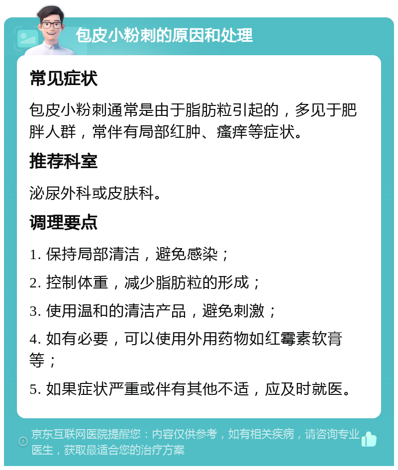 包皮小粉刺的原因和处理 常见症状 包皮小粉刺通常是由于脂肪粒引起的，多见于肥胖人群，常伴有局部红肿、瘙痒等症状。 推荐科室 泌尿外科或皮肤科。 调理要点 1. 保持局部清洁，避免感染； 2. 控制体重，减少脂肪粒的形成； 3. 使用温和的清洁产品，避免刺激； 4. 如有必要，可以使用外用药物如红霉素软膏等； 5. 如果症状严重或伴有其他不适，应及时就医。