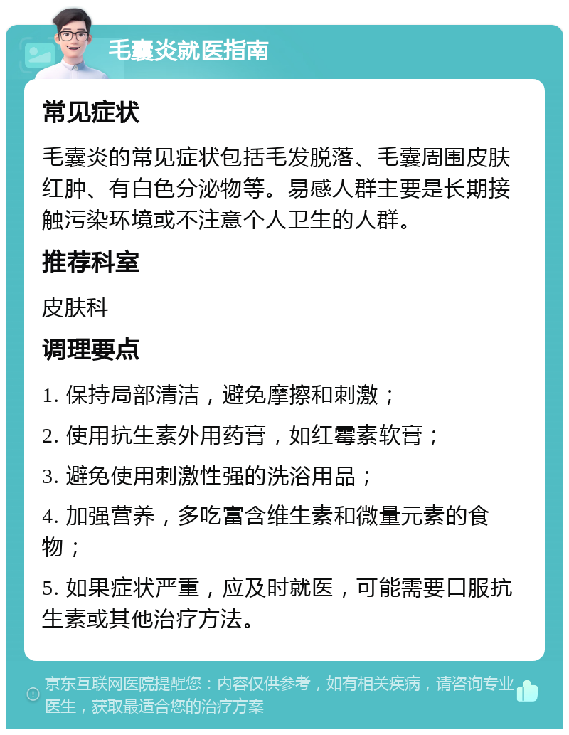 毛囊炎就医指南 常见症状 毛囊炎的常见症状包括毛发脱落、毛囊周围皮肤红肿、有白色分泌物等。易感人群主要是长期接触污染环境或不注意个人卫生的人群。 推荐科室 皮肤科 调理要点 1. 保持局部清洁，避免摩擦和刺激； 2. 使用抗生素外用药膏，如红霉素软膏； 3. 避免使用刺激性强的洗浴用品； 4. 加强营养，多吃富含维生素和微量元素的食物； 5. 如果症状严重，应及时就医，可能需要口服抗生素或其他治疗方法。