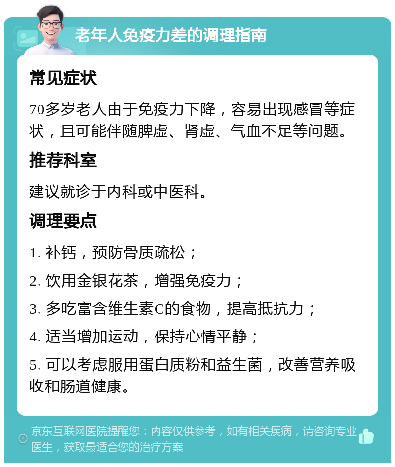 老年人免疫力差的调理指南 常见症状 70多岁老人由于免疫力下降，容易出现感冒等症状，且可能伴随脾虚、肾虚、气血不足等问题。 推荐科室 建议就诊于内科或中医科。 调理要点 1. 补钙，预防骨质疏松； 2. 饮用金银花茶，增强免疫力； 3. 多吃富含维生素C的食物，提高抵抗力； 4. 适当增加运动，保持心情平静； 5. 可以考虑服用蛋白质粉和益生菌，改善营养吸收和肠道健康。