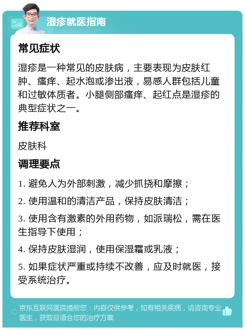 湿疹就医指南 常见症状 湿疹是一种常见的皮肤病，主要表现为皮肤红肿、瘙痒、起水泡或渗出液，易感人群包括儿童和过敏体质者。小腿侧部瘙痒、起红点是湿疹的典型症状之一。 推荐科室 皮肤科 调理要点 1. 避免人为外部刺激，减少抓挠和摩擦； 2. 使用温和的清洁产品，保持皮肤清洁； 3. 使用含有激素的外用药物，如派瑞松，需在医生指导下使用； 4. 保持皮肤湿润，使用保湿霜或乳液； 5. 如果症状严重或持续不改善，应及时就医，接受系统治疗。