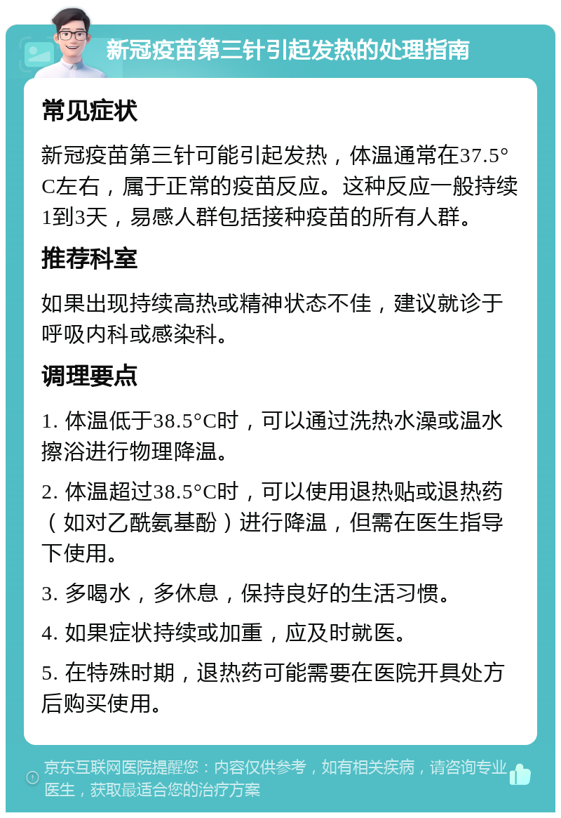 新冠疫苗第三针引起发热的处理指南 常见症状 新冠疫苗第三针可能引起发热，体温通常在37.5°C左右，属于正常的疫苗反应。这种反应一般持续1到3天，易感人群包括接种疫苗的所有人群。 推荐科室 如果出现持续高热或精神状态不佳，建议就诊于呼吸内科或感染科。 调理要点 1. 体温低于38.5°C时，可以通过洗热水澡或温水擦浴进行物理降温。 2. 体温超过38.5°C时，可以使用退热贴或退热药（如对乙酰氨基酚）进行降温，但需在医生指导下使用。 3. 多喝水，多休息，保持良好的生活习惯。 4. 如果症状持续或加重，应及时就医。 5. 在特殊时期，退热药可能需要在医院开具处方后购买使用。